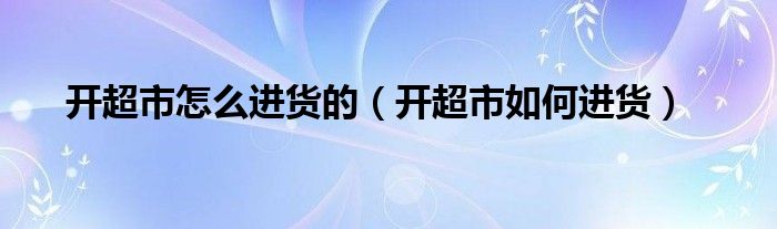 開超市怎么進(jìn)貨的（開超市如何進(jìn)貨）