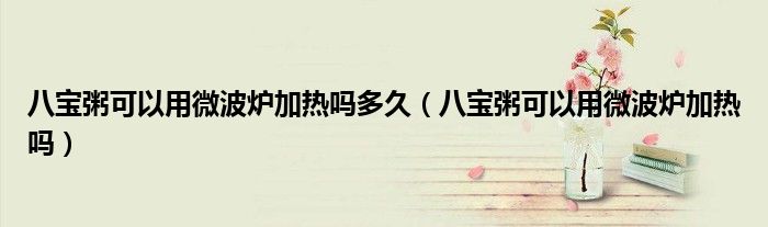 八寶粥可以用微波爐加熱嗎多久（八寶粥可以用微波爐加熱嗎）