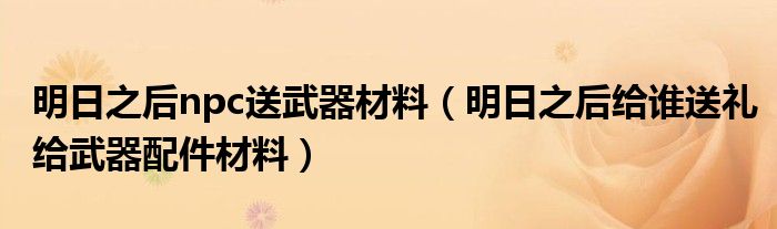 明日之后npc送武器材料（明日之后給誰(shuí)送禮給武器配件材料）