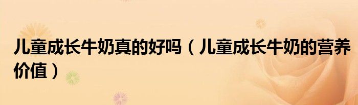兒童成長牛奶真的好嗎（兒童成長牛奶的營養(yǎng)價值）