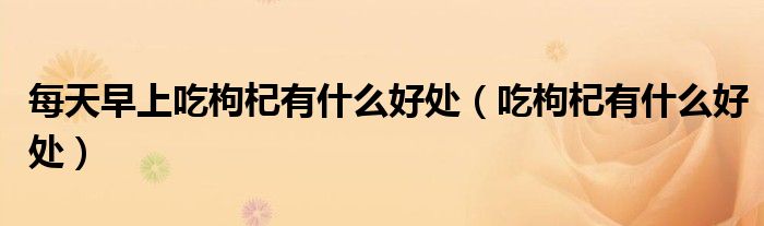 每天早上吃枸杞有什么好處（吃枸杞有什么好處）
