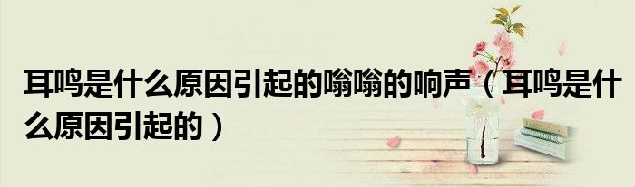 耳鳴是什么原因引起的嗡嗡的響聲（耳鳴是什么原因引起的）