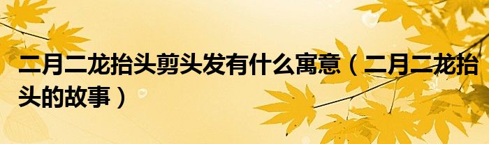二月二龍?zhí)ь^剪頭發(fā)有什么寓意（二月二龍?zhí)ь^的故事）
