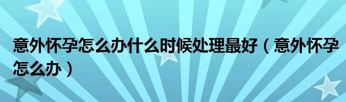 意外懷孕怎么辦什么時候處理最好（意外懷孕怎么辦）