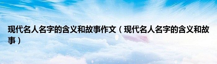 現(xiàn)代名人名字的含義和故事作文（現(xiàn)代名人名字的含義和故事）