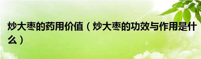 炒大棗的藥用價(jià)值（炒大棗的功效與作用是什么）