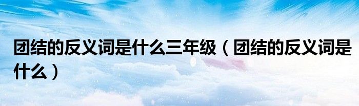 團(tuán)結(jié)的反義詞是什么三年級(jí)（團(tuán)結(jié)的反義詞是什么）