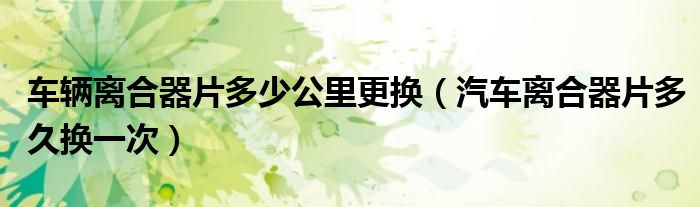 車輛離合器片多少公里更換（汽車離合器片多久換一次）