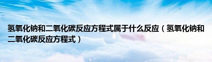 氫氧化鈉和二氧化碳反應(yīng)方程式屬于什么反應(yīng)（氫氧化鈉和二氧化碳反應(yīng)方程式）