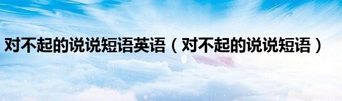 對(duì)不起的說(shuō)說(shuō)短語(yǔ)英語(yǔ)（對(duì)不起的說(shuō)說(shuō)短語(yǔ)）