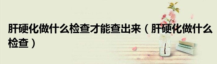 肝硬化做什么檢查才能查出來（肝硬化做什么檢查）