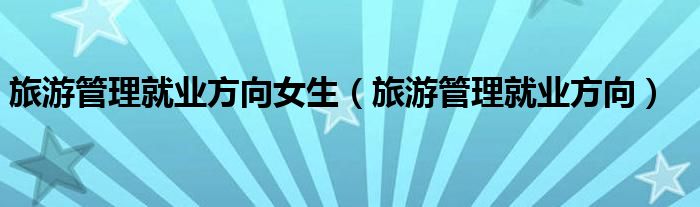 旅游管理就業(yè)方向女生（旅游管理就業(yè)方向）