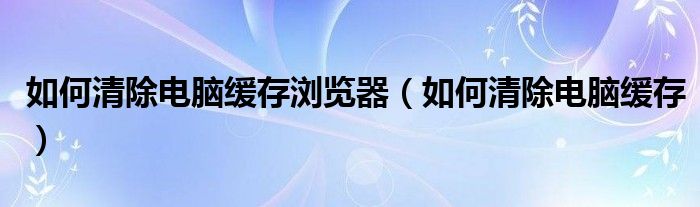 如何清除電腦緩存瀏覽器（如何清除電腦緩存）