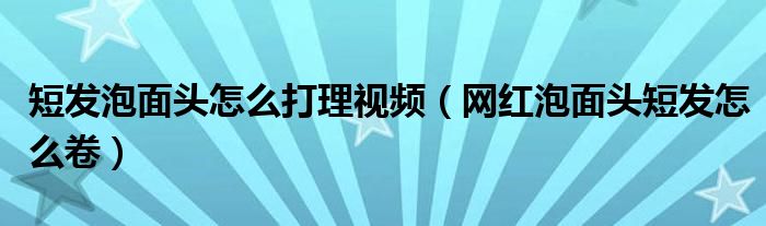 短發(fā)泡面頭怎么打理視頻（網(wǎng)紅泡面頭短發(fā)怎么卷）