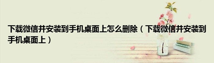 下載微信并安裝到手機(jī)桌面上怎么刪除（下載微信并安裝到手機(jī)桌面上）
