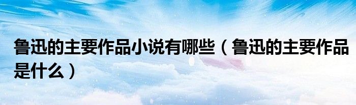 魯迅的主要作品小說有哪些（魯迅的主要作品是什么）