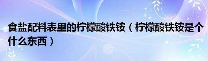 食鹽配料表里的檸檬酸鐵銨（檸檬酸鐵銨是個什么東西）