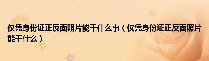 僅憑身份證正反面照片能干什么事（僅憑身份證正反面照片能干什么）