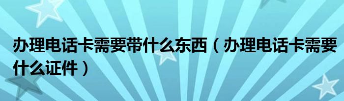 辦理電話卡需要帶什么東西（辦理電話卡需要什么證件）