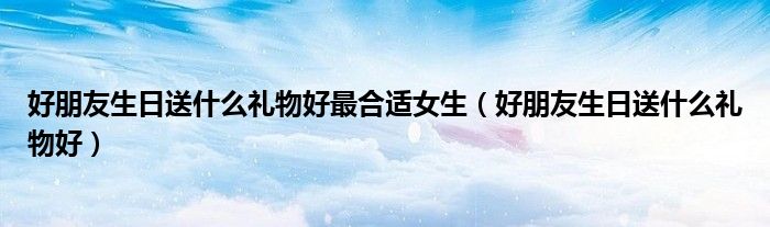 好朋友生日送什么禮物好最合適女生（好朋友生日送什么禮物好）