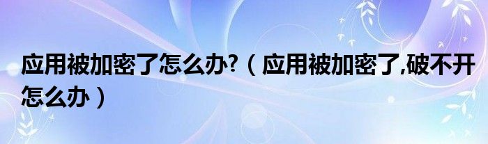 應(yīng)用被加密了怎么辦?（應(yīng)用被加密了,破不開怎么辦）
