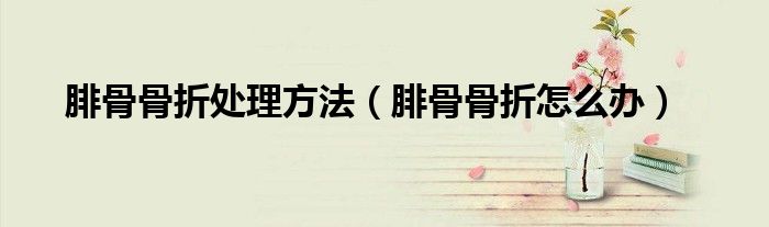 腓骨骨折處理方法（腓骨骨折怎么辦）