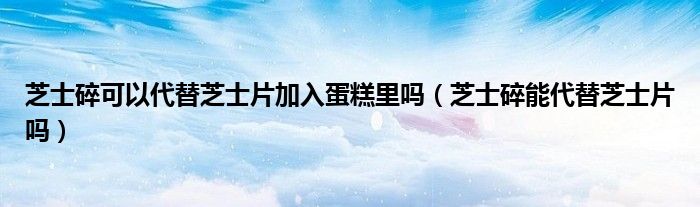 芝士碎可以代替芝士片加入蛋糕里嗎（芝士碎能代替芝士片嗎）