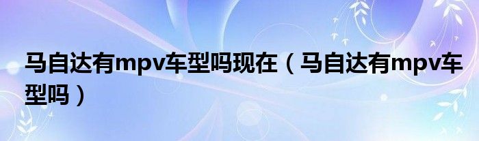 馬自達(dá)有mpv車型嗎現(xiàn)在（馬自達(dá)有mpv車型嗎）
