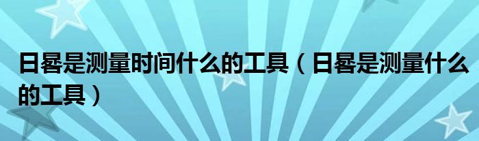 日晷是測(cè)量時(shí)間什么的工具（日晷是測(cè)量什么的工具）