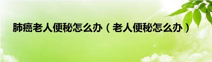 肺癌老人便秘怎么辦（老人便秘怎么辦）