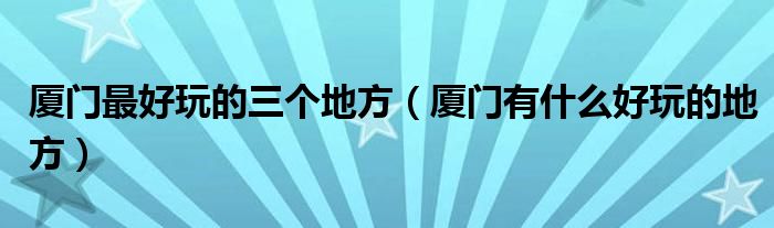 廈門最好玩的三個地方（廈門有什么好玩的地方）
