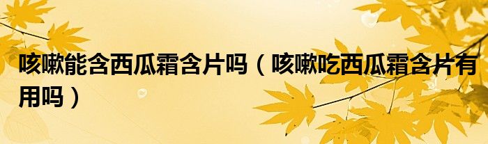 咳嗽能含西瓜霜含片嗎（咳嗽吃西瓜霜含片有用嗎）
