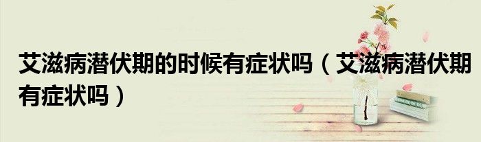 艾滋病潛伏期的時(shí)候有癥狀嗎（艾滋病潛伏期有癥狀嗎）