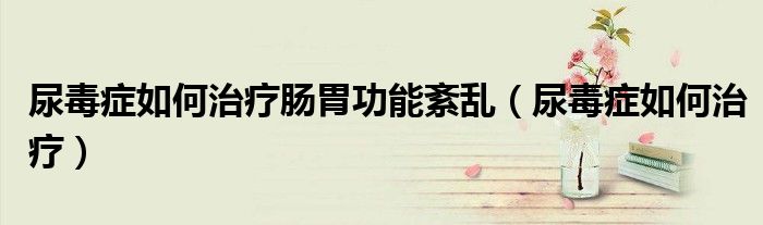 尿毒癥如何治療腸胃功能紊亂（尿毒癥如何治療）