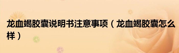 龍血竭膠囊說明書注意事項（龍血竭膠囊怎么樣）