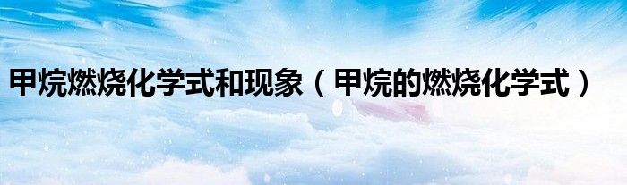 甲烷燃燒化學(xué)式和現(xiàn)象（甲烷的燃燒化學(xué)式）