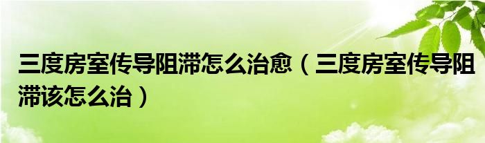 三度房室傳導阻滯怎么治愈（三度房室傳導阻滯該怎么治）