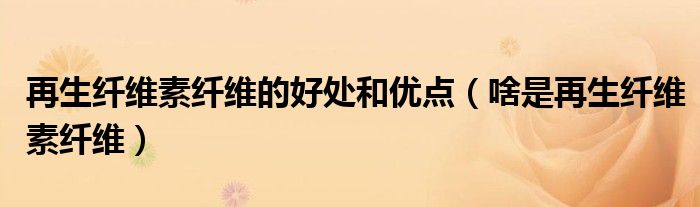 再生纖維素纖維的好處和優(yōu)點（啥是再生纖維素纖維）