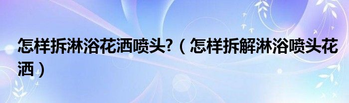 怎樣拆淋浴花灑噴頭?（怎樣拆解淋浴噴頭花灑）