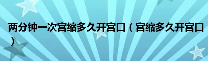 兩分鐘一次宮縮多久開宮口（宮縮多久開宮口）