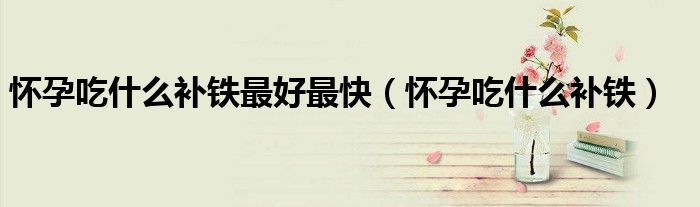 懷孕吃什么補(bǔ)鐵最好最快（懷孕吃什么補(bǔ)鐵）