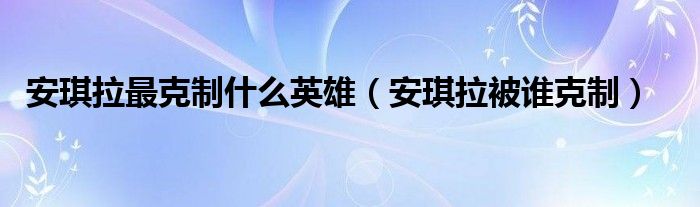 安琪拉最克制什么英雄（安琪拉被誰(shuí)克制）