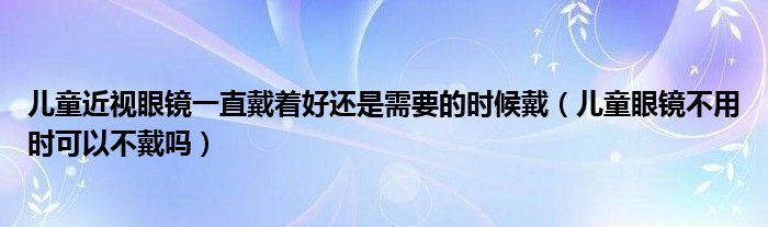 兒童近視眼鏡一直戴著好還是需要的時(shí)候戴（兒童眼鏡不用時(shí)可以不戴嗎）