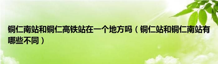銅仁南站和銅仁高鐵站在一個(gè)地方嗎（銅仁站和銅仁南站有哪些不同）