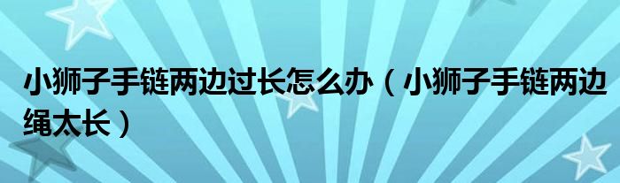 小獅子手鏈兩邊過長怎么辦（小獅子手鏈兩邊繩太長）