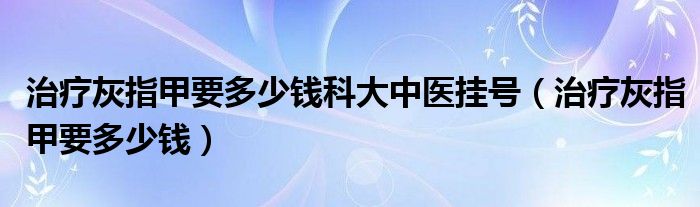 治療灰指甲要多少錢科大中醫(yī)掛號(hào)（治療灰指甲要多少錢）