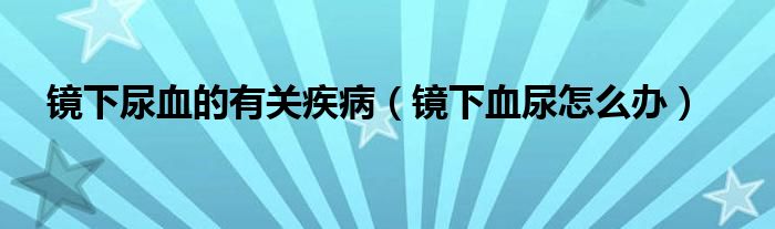 鏡下尿血的有關(guān)疾病（鏡下血尿怎么辦）