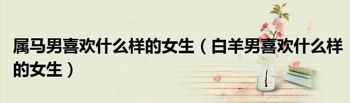 屬馬男喜歡什么樣的女生（白羊男喜歡什么樣的女生）