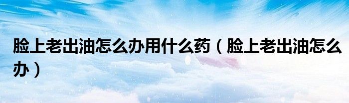 臉上老出油怎么辦用什么藥（臉上老出油怎么辦）