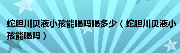 蛇膽川貝液小孩能喝嗎喝多少（蛇膽川貝液小孩能喝嗎）